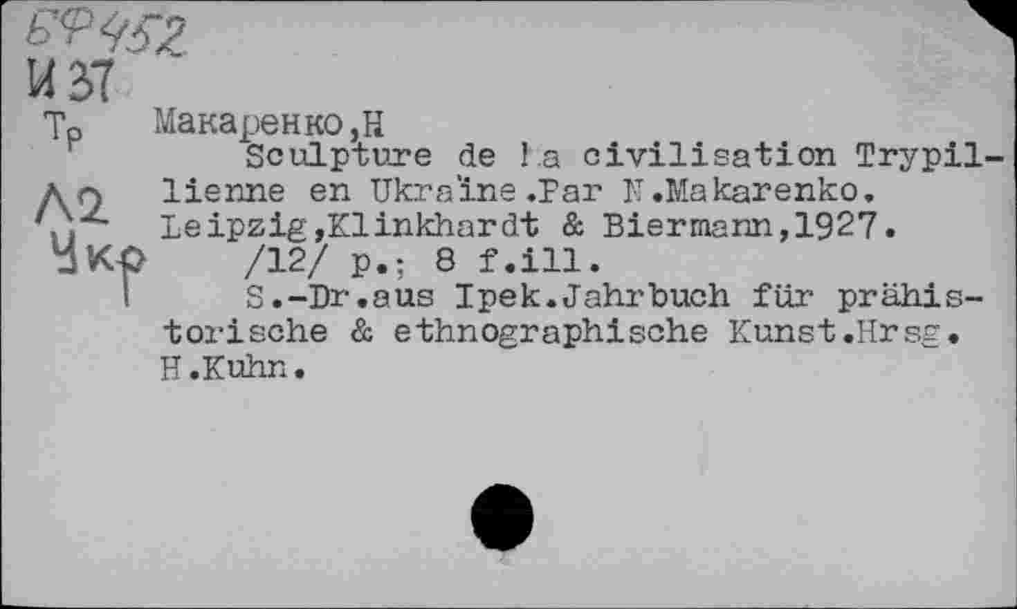 ﻿Тр *\2. Укр
Макаренко,Н
Sculpture de la civilisation Trypil lienne en Ukraine.Par N.Makarenko. Leipzig,Klinkhardt & Biermann,1927.
/12/ p.; 8 f.ill.
S.-Dr.aus Ipek.Jahrbuch für prähistorische & ethnographische Kunst.Hrsg. H.Kuhn.